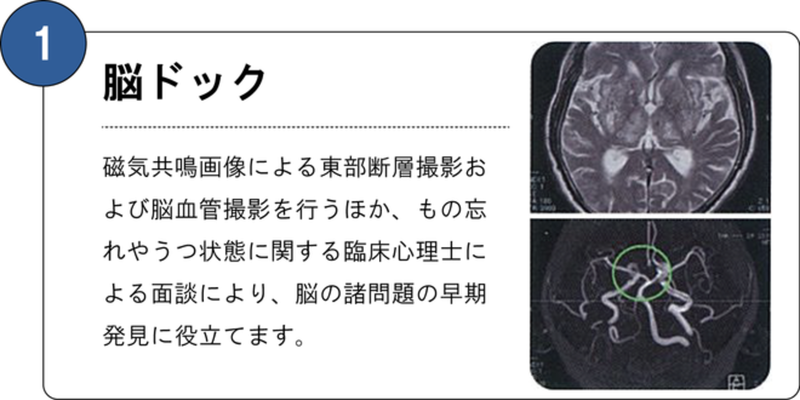 １番脳ドック 核磁気共鳴画像による頭部断層撮影および脳血管撮影を行うほか、物忘れやうつ状態に関する臨床心理士による面談により、脳の諸問題の早期発見に役立てます。