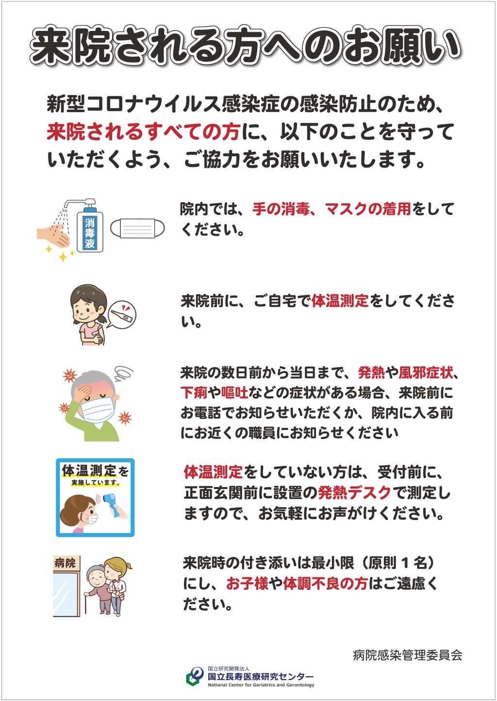 来院される方へのお願い　新型コロナウイルス感染症の感染防止のため、来院されるすべての方に、以下のことを守っていただくよう、ご協力をお願いいたします。１．院内では、手の消毒、マスクの着用をしてください。２．来院前にご自宅で体温測定をしてください。３．来院の数日前から当日まで、発熱やかぜ症状、下痢や嘔吐などの症状がある場合、来院前にお電話でお知らせいただくか、院内に入る前にお近くの職員にお知らせください。４．体温測定をしていない方は、受付前に正面玄関前に設置の発熱デスクで測定しますので、お気軽にお声がけください。５．来院時の付き添いは最小限（原則1名）にし、お子様や体調不良の方はご遠慮ください。　国立長寿医療研究センター　病院感染管理委員会