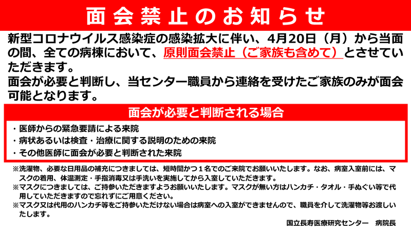 【面会禁止のお知らせ】新型コロナウイルス感染症の感染拡大に伴い、4月20日（月）から当面の間、全ての病棟において、原則面会禁止（ご家族も含めて）とさせていただきます。面会が必要と判断し、当センター職員から連絡を受けたご家族のみが面会可能となります。【面会が必要と判断される場合】医師からの緊急要請による来院、病状あるいは検査・治療に関する説明のための来院、その他医師に面会が必要と判断された来院【注意事項】洗濯物、必要な日用品の補充につきましては、短時間かつ１名でのご来院でお願いいたします。なお、病室入室前には、マスクの着用、体温測定・手指消毒又は手洗いを実施してから入室していただきます。マスクにつきましては、ご持参いただきますようお願いいたします。マスクが無い方はハンカチ・タオル・手ぬぐい等で代用していただきますので忘れずにご用意ください。マスク又は代用のハンカチ等をご持参いただけない場合は病室への入室ができませんので、職員を介して洗濯物等お渡しいたします。国立長寿医療研究センター病院長