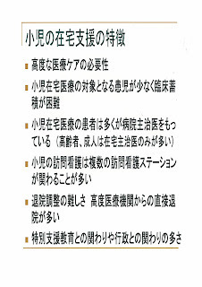 「小児の在宅支援の特徴」高度な医療ケアの必要性・小児在宅医療の対象となる患児が少なく臨床蓄積が困難・小児在宅医療の患者は多くが病院主治医をもっている（高齢者、成人は在宅主治医のみが多い）・小児の訪問看護は複数の訪問看護ステーションが関わることが多い・退院調整の難しさ　高度医療機関からの直接退院が多い・特別支援教育との関りや行政との関わりの多さ