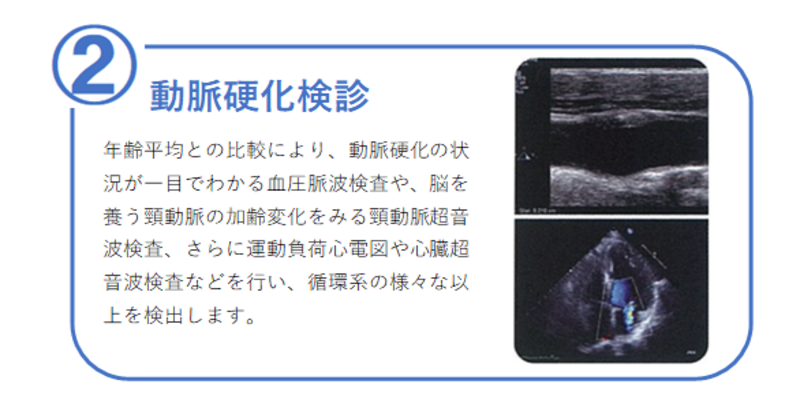 2番【動脈硬化検診】年齢平均との比較により動脈硬化の状況が一目でわかる血圧脈波検査や、脳を養う頸動脈の加齢変化をみる頸動脈超音波検査、さらに運動負荷心電図や心臓超音波検査などを行い、循環系の様々な異常を検出します。