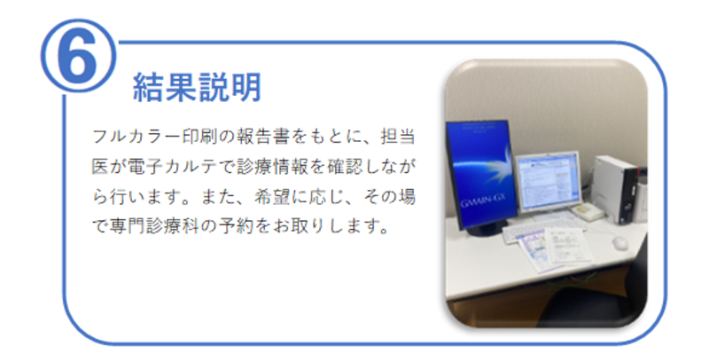 6番【結果説明】フルカラー印刷の報告書をもとに、担当医が電子カルテで診療情報を確認しながら行います。ご希望に応じ、その場で専門診療科の予約をお取りします。
