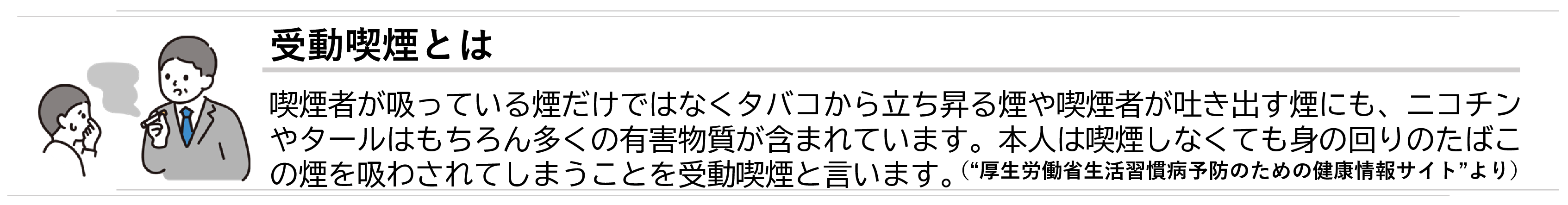 受動喫煙とは、喫煙者が吸っている煙だけではなくタバコから立ち昇る煙や喫煙者が吐き出す煙にも、ニコチンやタールはもちろん多くの有害物質が含まれています。本人は喫煙しなくても身の回りのたばこの煙を吸わされてしまうことを受動喫煙と言います。厚生労働省生活習慣病予防のための健康情報サイトより