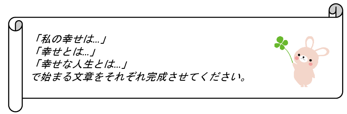 あなたへのお願い。「私の幸せは」、「幸せとは」、「幸せな人生とは」で始まる文章をそれぞれ完成させてください。