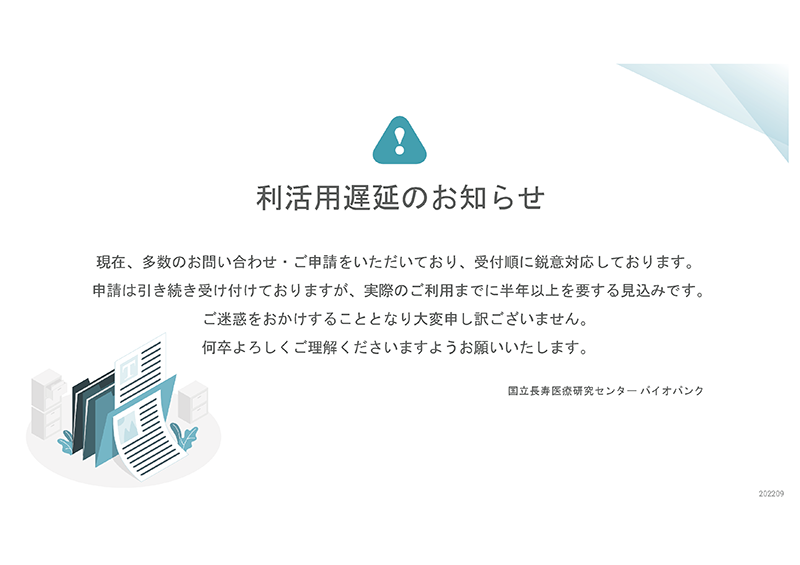 現在、多数のお問い合わせ・ご申請をいただいており、受付順に鋭意対応しております。申請は引き続き受け付けておりますが、実際のご利用までに半年以上を要する見込みです。ご迷惑をおかけすることとなり大変申し訳ございません。何卒よろしくご理解くださいますようお願いいたします。国立長寿医療研究センターバイオバンク