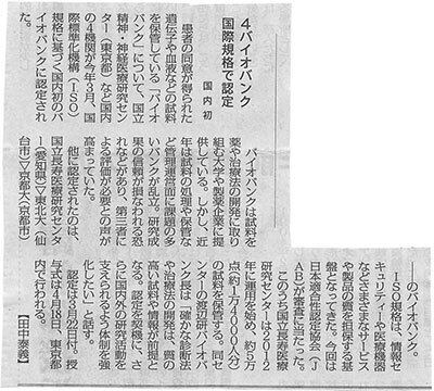 患者の同意が得られた遺伝子や血液などの試料を保管している「バイオバンク」について、国立精神・神経医療研究センター（東京都）など国内の4機関が今年3月、国際標準化機構（ISO）規格に基づく国内初のバイオバンクに認定された。バイオバンクは試料を薬や治療法の開発に取り組む大学や製薬企業に提供している。しかし、近年は試料の処理や保管など管理運営面に課題の多いバンクが乱立。研究成果の信頼が損なわれる恐れなどがあり、第三者による評価が必要との声が高まっていた。他に認定されたのは、国立長寿医療研究センター（愛知県）▽東北大（仙台市）▽京都大（京都市）のバイオバンク。ISO規格は、情報セキュリティーや医療機器などさまざまなサービスや製品の質を担保する基盤となってきた。今回は日本適合性認定協会（JAB）が審査に当たった。　このうち国立長寿医療研究センターは2012年に運用を始め、約5万点（約1万4000人分）の試料を保管する。同センターの渡辺研バイオバンク長は「確かな診断法や治療法の開発は、質の高い試料や情報が前提となる。認定を契機に、さらに国内外の研究活動を支えられるよう体制を強化したい」と話す。認定は3月22日付。授与式は4月18日、東京都内で行われる。