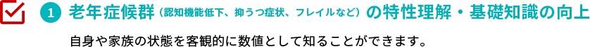 老年症候群（認知機能低下、抑うつ症状、フレイルなど）の特性理解・基礎知識の向上　自身や家族の状態を客観的に数値として知ることができます。