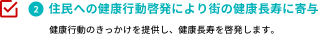 住民への健康行動啓発により街の健康長寿に寄与　健康行動のきっかけを提供し、健康長寿を啓発します。