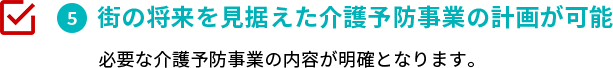 街の将来を見据えた介護予防事業の策定が可能　必要な介護予防事業の内容が明確となります。