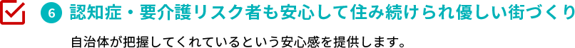 認知症・要介護リスク者も安心して住み続けられ優しい街づくり　自治体が把握してくれているという安心感を提供します。